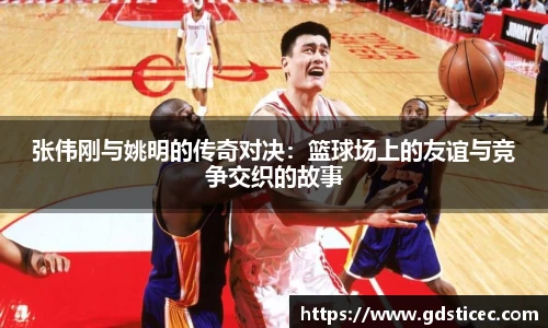张伟刚与姚明的传奇对决：篮球场上的友谊与竞争交织的故事