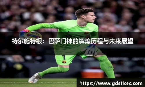 特尔施特根:巴萨门神的辉煌历程与未来展望